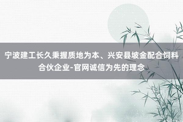 宁波建工长久秉握质地为本、兴安县坡金配合饲料合伙企业-官网诚信为先的理念
